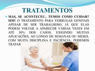 TRATAMENTOS
 MAS, SE ACONTECEU.. TEMOS COMO CUIDAR?
SIM! O TRATAMENTO PARA VERRUGAS GENITAIS
APESAR DE SER TRABALHOSO, JÁ QUE ELAS
PODEM VOLTAR A APARECER VÁRIAS VEZES EM
ATÉ 50% DOS CASOS, EXIGINDO MUITAS
APLICAÇÕES, AO LONGO DE SEMANAS OU MESES.
COM MUITA DISCIPLINA E PACIÊNCIA, PODEMOS
TRATAR.
 