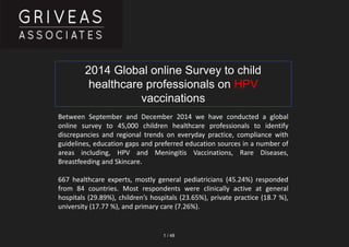 1 / 48
Between September and December 2014 we have conducted a global
online survey to 45,000 children healthcare professionals to identify
discrepancies and regional trends on everyday practice, compliance with
guidelines, education gaps and preferred education sources in a number of
areas including, HPV and Meningitis Vaccinations, Rare Diseases,
Breastfeeding and Skincare.
667 healthcare experts, mostly general pediatricians (45.24%) responded
from 84 countries. Most respondents were clinically active at general
hospitals (29.89%), children’s hospitals (23.65%), private practice (18.7 %),
university (17.77 %), and primary care (7.26%).
2014 Global online Survey to child
healthcare professionals on HPV
vaccinations
 