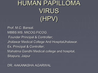 HUMAN PAPILLOMAHUMAN PAPILLOMA
VIRUSVIRUS
(HPV)(HPV)
Prof. M.C. Bansal.Prof. M.C. Bansal.
MBBS.MS. MICOG.FICOG.MBBS.MS. MICOG.FICOG.
Founder Principal & Controller;Founder Principal & Controller;
Jhalawar Medical College And HospitalJhalawar.Jhalawar Medical College And HospitalJhalawar.
Ex. Principal & Controller;Ex. Principal & Controller;
Mahatma Gandhi Medical college and hospital,Mahatma Gandhi Medical college and hospital,
Sitapura, JaipurSitapura, Jaipur
DR. AAKANKSHA AGARWALDR. AAKANKSHA AGARWAL
 