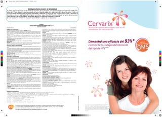 Demostró una eficacia del 93%*
contra CIN3+, independientemente
del tipo de HPV**1
* En un análisis de las lesiones, realizado independientemente del tipo de
HPV, Cervarix®
demostró una eficacia de 93% (IC 95%: 78,9-98,7)
** Cohorte TVC, no expuesta: Incluye todas las mujeres vacunadas (quienes
recibieron al menos una dosis de la vacuna) quienes tengan citología
normal, fueron ADN-HPV negativas para los 14 tipos de HPV oncogénicos
y seronegativas para HPV-16 y HPV-18 en el nivel basal. Análisis de fin
de estudio.
REFERENCIAS BIBLIOGRÁFICAS:
1. Adaptado de Información para prescribir GDS16-IPI10 / GDS17-IPI11 / GDS18-IPI12. Fecha de última actualización 19/04/12. Disp. Nº 2.268.
2. http://www.who.int/immunization_standards/vaccine_quality/PQ_180_HPV_GSK_1_dose/en/. Último acceso: 25-09-2015
3. Adaptado de Bruni L, Barrionuevo-Rosas L, Albero G, Aldea M, Serrano B, Valencia S, Brotons M, Mena M, Cosano R, Muñoz J, Bosch FX, de Sanjosé S, Castellsagué X. ICO Information Centre on HPV and
Cancer (HPV Information Centre). Human Papillomavirus and Related Diseases in Argentina. Summary Report 2015-03-20.
4. Adaptado de Parkin DM, Bray F. Vaccine 24S3 (2006) S3/11-S3/25
5. Adaptado de Weekly epidemiological record; WHO – No. 43, 2014, 89, 465-492.
6. Lehtinen M et al. Lancet Oncol 2012; 13: 89-99.
7. Adaptado de Descamps, Human Vaccines 5:5, 332-340; Mayo 2009.
8. Paavonen J et al Lancet 2009; 374: 301-14.
9. Adaptado de Einstein MH et al. Human Vaccines 7: 12,1-16; December 2011.
La información para prescribir abreviada se entrega junto a este material. La información para prescribir completa está disponible a pedido
en la Dirección Médica de GlaxoSmithKline Argentina S.A. Carlos Casares 3690 - B1644BCD - Victoria - Bs. As. Tel.: 011-4725-8900.
Este material está destinado exclusivamente para uso de los médicos.
Para reportar eventos adversos por favor comuníquese al teléfono 011-4725-8900.
CERVARIX®
VACUNA CONTRA PAPILOMAVIRUS HUMANO TIPOS 16 Y 18
Suspensión inyectable
Venta Bajo Receta Industria Belga
FÓRMULA CUALI-CUANTITATIVA:
Cada dosis (0,5 ml) de la suspensión inyectable de CERVARIX®
contiene:
Proteína L1 de Papilomavirus humano tipo 161
20 mcg; Proteína L1 de Papilomavirus humano tipo 181
20 mcg; 3-O-desacil-4’-monofosforil lípido A (MPL)2
50 mcg; Hidróxido de aluminio, hidratado2
(Al3+
)
0,5 mg; Cloruro de sodio 4,4 mg; Fosfato de sodio dihidrogenado dihidratado 0,624 mg; Agua para
inyección c.s.p. 0,5 ml.
1
Proteína L1 en la forma de partículas no infecciosas semejantes a virus (VLPs- sigla en inglés
virus-like particles) producida mediante tecnología ADN usando un sistema de expresión de
Baculovirus.
2
El sistema adyuvante AS04 propiedad de GlaxoSmithKline está compuesto por hidróxido de aluminio
y 3-O-desacil-4’-monofosforil lípido A (MPL)
ACCIÓN TERAPÉUTICA:
Vacuna contra Papilomavirus humano tipos 16 y 18 (Código ATC J07BM02).
INDICACIONES:
CERVARIX®
está indicada en mujeres de 9 años de edad en adelante para la prevención de infección
persistente, lesiones cervicales premalignas y cáncer cervical (carcinoma de células escamosas y
adenocarcinoma) causados por Papilomavirus Humanos (HPV) oncogénicos.
POSOLOGÍA Y MODO DE ADMINISTRACIÓN:
La vacunación primaria consiste en tres dosis. El esquema recomendado de vacunación es 0; 1 y 6
meses.
Si es necesario flexibilizar el esquema de vacunación, la segunda dosis puede ser administrada entre
el primer mes y los dos meses y medio posteriores a la primera dosis y la tercera dosis entre los cinco
y doce meses posteriores a la primera dosis.
Aunque no ha sido establecida la necesidad de una dosis de refuerzo, se ha observado una respuesta
anamnésica luego de la administración de una dosis de desafío.
CERVARIX®
se debe aplicar por inyección intramuscular en la región deltoidea.
CONTRAINDICACIONES:
CERVARIX®
no debe ser administrada a mujeres con hipersensibilidad conocida a cualquiera de los
componentes de la vacuna.
ADVERTENCIAS Y PRECAUCIONES:
Es una buena práctica clínica revisar los antecedentes médicos (en especial los relacionados con
vacunaciones previas y posible ocurrencia de eventos indeseables) y realizar un examen clínico antes
de la vacunación.
Como con todas las vacunas inyectables, siempre se debe disponer de tratamiento médico y
supervisión apropiados para los raros casos de eventos anafilácticos posteriores a la administración
de la vacuna. Puede ocurrir síncope (desmayo) a continuación, o incluso antes, de cualquier
vacunación como una respuesta psicogénica a la aplicación de una aguja. Es importante que se
establezcan los procedimientos para evitar cualquier injuria por los desmayos.
Como sucede con otras vacunas, la administración de CERVARIX®
deberá posponerse en mujeres que
padezcan enfermedad febril aguda severa. No obstante, la presencia de una infección menor, como un
resfrío, no debería ser motivo para retrasar la vacunación.
Bajo ninguna circunstancia CERVARIX®
debe administrarse por vías intravascular o intradérmica.
No se dispone de datos sobre la administración subcutánea de CERVARIX®
.
Como con otras vacunas que se administran por vía intramuscular, CERVARIX®
debe administrarse con
precaución en personas con trombocitopenia o cualquier trastorno de la coagulación, ya que podría
producirse sangrado tras la administración intramuscular en estos sujetos.
Como con otras vacunas, podrían no inducirse respuestas inmunológicas protectoras en todas las
personas vacunadas.
CERVARIX®
es una vacuna profiláctica. No es un hecho esperado el que CERVARIX®
prevenga la
progresión de las lesiones por HPV presentes al momento de la vacunación.
CERVARIX®
no provee protección contra todos los tipos oncogénicos de HPV.
La vacunación es la prevención primaria y no sustituye al examen regular (prevención secundaria) o
las precauciones a tomar contra la exposición al HPV y las enfermedades de transmisión sexual.
No se disponen de datos del uso de CERVARIX®
en pacientes inmunosuprimidos, como por ejemplo
los infectados por VIH o pacientes que reciben tratamiento inmunosupresivo.
No ha sido completamente establecida la duración de la protección. Se ha observado eficacia
protectora sostenida por hasta 9,4 años luego de la primera dosis. Se están llevando a cabo estudios
a largo plazo para establecer la duración de la protección.
Embarazo:
No se han realizado estudios específicos de la vacuna en embarazadas. Se han reportado embarazos
durante el programa de desarrollo clínico, pero estos datos son insuficientes para recomendar el uso
de CERVARIX®
durante el embarazo. Por lo tanto, la vacunación debería ser pospuesta hasta finalizar
el embarazo.
El efecto de CERVARIX®
sobre la supervivencia y el desarrollo embriofetal, perinatal y posnatal ha
sido evaluado en ratas. Los estudios en estos animales no indicaron efectos perjudiciales directos o
indirectos con respecto a la fertilidad, la gestación, el desarrollo embrionario o fetal, el parto o el
desarrollo posnatal.
Lactancia:
El efecto en niños amamantados de madres a las que se les administró CERVARIX®
no ha sido
evaluado en estudios clínicos.
CERVARIX®
sólo deberá utilizarse durante el período de lactancia cuando las posibles ventajas
excedan los riesgos posibles.
Los datos serológicos sugieren una transferencia de anticuerpos anti-HPV16 y anti-HPV18 a través de
la leche durante el período de lactancia en ratas. Sin embargo, se desconoce si los anticuerpos
inducidos por la vacuna son excretados en la leche humana.
REACCIONES ADVERSAS: (Para mayor información remitirse a la Información para Prescribir
completa).
Datos de estudios clínicos
En estudios clínicos se administraron cerca de 45.000 dosis de CERVARIX®
a 16.000 sujetos
aproximadamente con edades comprendidas entre los 9 y 72 años.
Estos sujetos fueron monitoreados para determinar la seguridad de la vacuna.
La reacción más comúnmente observada después de la administración de la vacuna fue el dolor en el
sitio de inyección, informado después de 78% de la totalidad de las dosis. La mayoría de estas
reacciones fueron entre leves a moderadas y no fueron por un período largo de tiempo.
Las reacciones adversas consideradas al menos como posiblemente relacionadas con la vacunación
se clasificaron por orden de frecuencia:
Muy comunes (≥1/10): Cefaleas, mialgias, reacciones en el sitio de inyección incluyendo dolor,
enrojecimiento, tumefacción; fatiga.
Comunes (≥1/100, <1/10): Fiebre, prurito, erupción, urticaria, artralgias, manifestaciones
gastrointestinales incluyendo náuseas, vómitos, diarrea y dolor abdominal.
Poco comunes (≥1/1.000, <1/100): Mareos, Linfoadenopatía, Infección del tracto respiratorio superior,
otras reacciones en el sitio de inyección como induración y parestesia local.
Datos post-comercialización
Trastornos del sistema inmune:
Raramente (≥1/10.000, <1/1.000): Reacciones alérgicas (incluyendo reacciones anafilácticas y
anafilactoideas), angioedema.
Trastornos del sistema nervioso:
Raramente (≥1/10.000, <1/1.000): Síncope o respuestas vasovagales a la inyección, a veces
acompañado con movimientos tónico-clónicos.
Incompatibilidades
Ante la ausencia de estudios de compatibilidad, este producto medicinal no debe mezclarse con otros.
Naturaleza y contenido del envase:
CERVARIX®
se presenta como una suspensión blanquecina turbia. Durante el almacenamiento puede
observarse un depósito blanco, fino, con un sobrenadante transparente incoloro.
SOBREDOSIFICACIÓN:
Los datos disponibles son insuficientes.
Ante la eventualidad de una sobredosificación, concurrir al Hospital más cercano o comunicarse con
los centros de Toxicología del Hospital de Pediatría Ricardo Gutiérrez (011) 4962-6666/2247 o al
Hospital A. Posadas (011) 4654-6648/4658-7777 - Optativamente a otros centros de Intoxicaciones.
PRESENTACIÓN:
CERVARIX®
se presenta en jeringa prellenada (0,5 ml de suspensión) con o sin aguja o en frasco
ampolla (0,5 ml de suspensión).
CONSERVACIÓN:
Conservar en heladera (2°C – 8°C). No congelar.
Conservar en el envase original protegido de la luz.
MANTENER FUERA DEL ALCANCE DE LOS NIÑOS
Especialidad Medicinal Autorizada por el Ministerio de Salud. Certificado N° 54.166.
Director Técnico: Eduardo D. Camino - Farmacéutico.
Elaborado por: GlaxoSmithKline Biologicals S.A., Bélgica.
Importado por: GlaxoSmithKline Argentina S.A. - Carlos Casares 3690, (B1644BCD) Victoria, Buenos
Aires, Argentina.
INFORMACIÓN ADICIONAL PODRÁ SOLICITARSE A LA DIRECCIÓN MÉDICA DE GlaxoSmithKline
Argentina S. A. – (011) 4725-8900.
GDS16-IPI10 / GDS17-IPI11 / GDS18-IPI12
Fecha de la última actualización: 19/04/12. Disp.N° 2.268.
Es información de prescribir abreviada.
INFORMACIÓN RELEVANTE DE SEGURIDAD
El perfil de seguridad de Cervarix®
ha sido relevado del seguimiento de las participantes en los estudios clínicos (aproximadamente 16.000 partici-
pantes de 9-72 años de edad). La reacción observada con mayor frecuencia después de la administración de la vacuna fue dolor en el sitio de la
inyección. Además localmente puede presentarse enrojecimiento e inflamación. La mayoría de estas reacciones fueron de leves a moderadas en
severidad, y no fueron de larga duración. A nivel general se notificaron fatiga y fiebre (38 °C), cefalea y mialgias. Los reportes de post-comercial-
ización incluyen, si bien muy infrecuentes, las reacciones alérgicas y las respuestas vasovagales a la inyección.
Cervarix®
se encuentra contraindicada en casos de hipersensibilidad a cualquiera de sus componentes.
2precalificadaporlaVACUNA
AR/CER/0021/15/--/B/290915700304006
C
M
Y
CM
MY
CY
CMY
K
dipticoAR_CER0021_15B290915700304006outHIGHRES.pdf 1 29/09/2015 16:32:37
 