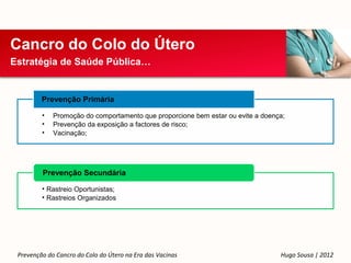 Cancro do Colo do Útero
Estratégia de Saúde Pública…


         Prevenção Primária

         •   Promoção do comportamento que proporcione bem estar ou evite a doença;
         •   Prevenção da exposição a factores de risco;
         •   Vacinação;




         Prevenção Secundária

         • Rastreio Oportunistas;
         • Rastreios Organizados




 Prevenção do Cancro do Colo do Útero na Era das Vacinas                         Hugo Sousa | 2012
 