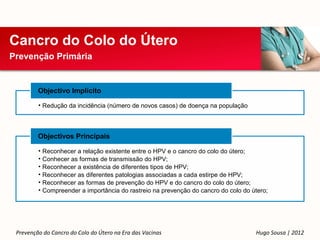 Cancro do Colo do Útero
Prevenção Primária


         Objectivo Implícito

         • Redução da incidência (número de novos casos) de doença na população




         Objectivos Principais

         • Reconhecer a relação existente entre o HPV e o cancro do colo do útero;
         • Conhecer as formas de transmissão do HPV;
         • Reconhecer a existência de diferentes tipos de HPV;
         • Reconhecer as diferentes patologias associadas a cada estirpe de HPV;
         • Reconhecer as formas de prevenção do HPV e do cancro do colo do útero;
         • Compreender a importância do rastreio na prevenção do cancro do colo do útero;




 Prevenção do Cancro do Colo do Útero na Era das Vacinas                            Hugo Sousa | 2012
 