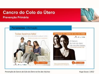 Cancro do Colo do Útero
Prevenção Primária


         Ferramentas: Informação




 Prevenção do Cancro do Colo do Útero na Era das Vacinas   Hugo Sousa | 2012
 