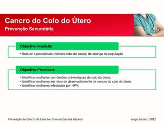 Cancro do Colo do Útero
Prevenção Secundária


         Objectivo Implícito

         • Reduzir a prevalência (número total de casos) de doença na população




         Objectivo Principais

         • Identificar mulheres com lesões pré-malignas do colo do útero;
         • Identificar mulheres em risco de desenvolvimento de cancro do colo do útero;
         • Identificar mulheres infectadas por HPV;




 Prevenção do Cancro do Colo do Útero na Era das Vacinas                              Hugo Sousa | 2012
 