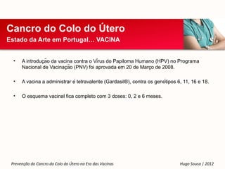 Cancro do Colo do Útero
Estado da Arte em Portugal… VACINA


  •             ̧
      A introducão da vacina contra o Vírus do Papiloma Humano (HPV) no Programa
                           ̧                                   ̧
      Nacional de Vacinacão (PNV) foi aprovada em 20 de Marco de 2008.

  •   A vacina a administrar é tetravalente (Gardasil®), contra os genótipos 6, 11, 16 e 18.

  •   O esquema vacinal fica completo com 3 doses: 0, 2 e 6 meses.




 Prevenção do Cancro do Colo do Útero na Era das Vacinas                        Hugo Sousa | 2012
 