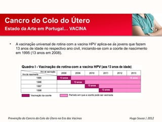 Cancro do Colo do Útero
Estado da Arte em Portugal… VACINA


  •            ̧
      A vacinacão universal de rotina com a vacina HPV aplica-se às jovens que fazem
      13 anos de idade no respectivo ano civil, iniciando-se com a coorte de nascimento
      em 1995 (13 anos em 2008).




 Prevenção do Cancro do Colo do Útero na Era das Vacinas                    Hugo Sousa | 2012
 