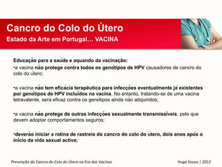 Cancro do Colo do Útero
Estado da Arte em Portugal… VACINA


          ̧
  Educacão para a saúde e aquando da vacinacão:̧
  •a vacina não protege contra todos os genótipos de HPV causadores de cancro do
  colo do útero;

                                       ̂                 ̧
  •a vacina não tem eficácia terapeutica para infeccões eventualmente já existentes
  por genótipos de HPV incluídos na vacina. No entanto, tratando-se de uma vacina
  tetravalente, será eficaz contra os genótipos ainda não adquiridos;

                                         ̧
  •a vacina não protege de outras infeccões sexualmente transmissíveis, pelo que
  devem adoptar comportamentos seguros;

  •deverão iniciar a rotina de rastreio do cancro do colo do útero, dois anos após o
  início da vida sexual activa;



 Prevenção do Cancro do Colo do Útero na Era das Vacinas                   Hugo Sousa | 2012
 