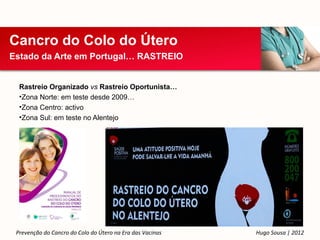 Cancro do Colo do Útero
Estado da Arte em Portugal… RASTREIO


  Rastreio Organizado vs Rastreio Oportunista…
  •Zona Norte: em teste desde 2009…
  •Zona Centro: activo
  •Zona Sul: em teste no Alentejo




 Prevenção do Cancro do Colo do Útero na Era das Vacinas   Hugo Sousa | 2012
 