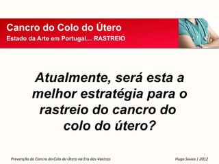 Cancro do Colo do Útero
Estado da Arte em Portugal… RASTREIO




            Atualmente, será esta a
            melhor estratégia para o
             rastreio do cancro do
                 colo do útero?

 Prevenção do Cancro do Colo do Útero na Era das Vacinas   Hugo Sousa | 2012
 