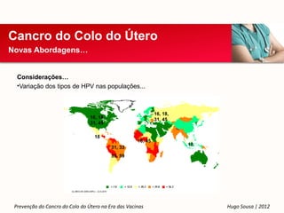 Cancro do Colo do Útero
Novas Abordagens…


  Considerações…
  •Variação dos tipos de HPV nas populações...



                                                              16, 18,
                                 16, 18,                      31, 45
                                 31, 45

                                   18
                                                     18, 45
                                                                        18
                                           31, 33
                                           39, 59




 Prevenção do Cancro do Colo do Útero na Era das Vacinas                     Hugo Sousa | 2012
 