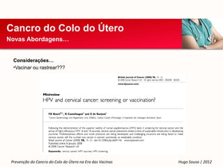 Cancro do Colo do Útero
Novas Abordagens…


  Considerações…
  •Vacinar ou rastrear???




 Prevenção do Cancro do Colo do Útero na Era das Vacinas   Hugo Sousa | 2012
 