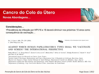 Cancro do Colo do Útero
Novas Abordagens…


  Considerações…
  •Prevalência da infecção por HPV16 e 18 deverá diminuir nos próximos 10 anos como
  consequência da vacinação…




 Prevenção do Cancro do Colo do Útero na Era das Vacinas                Hugo Sousa | 2012
 