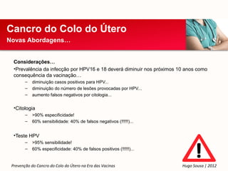 Cancro do Colo do Útero
Novas Abordagens…


  Considerações…
  •Prevalência da infecção por HPV16 e 18 deverá diminuir nos próximos 10 anos como
  consequência da vacinação…
        –   diminuição casos positivos para HPV...
        –   diminuição do número de lesões provocadas por HPV...
        –   aumento falsos negativos por citologia...


  •Citologia
        –   >90% especificidade!
        –   60% sensibilidade: 40% de falsos negativos (!!!!!!)...


  •Teste HPV
        –   >95% sensibilidade!
        –   60% especificidade: 40% de falsos positivos (!!!!!!)...


 Prevenção do Cancro do Colo do Útero na Era das Vacinas                Hugo Sousa | 2012
 