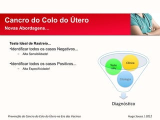 Cancro do Colo do Útero
Novas Abordagens…


  Teste Ideal de Rastreio...
  •Identificar todos os casos Negativos...
        –   Alta Sensibilidade!


  •Identificar todos os casos Positivos...
        –   Alta Especificidade!




 Prevenção do Cancro do Colo do Útero na Era das Vacinas   Hugo Sousa | 2012
 