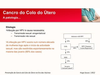 Cancro do Colo do Útero
A patologia…


  Etiologia
  •Infecção por HPV é causa necessária;
        –   Transmissão sexual: anogenital/oral
        –   Transmissão não sexual


  •A infecção por HPV ocorre num número elevado
  de mulheres logo após o início da actividade
  sexual, mas são resolvidas espontaneamente na
  maioria das jovens (90% dos casos)




 Prevenção do Cancro do Colo do Útero na Era das Vacinas   Hugo Sousa | 2012
 