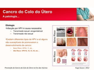 Cancro do Colo do Útero
A patologia…


  Etiologia
  •Infecção por HPV é causa necessária;
        –   Transmissão sexual: anogenital/oral
        –   Transmissão não sexual


  •Existem diferentes tipos de HPV e só alguns
  são susceptíveis de promoverem o
  desenvolvimento de cancro:
        –   Baixo Risco: HPV6, 11, etc…
        –   Alto Risco: HPV16, 18, 33, 45, etc…




 Prevenção do Cancro do Colo do Útero na Era das Vacinas   Hugo Sousa | 2012
 