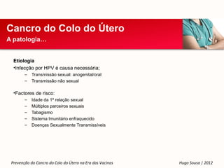 Cancro do Colo do Útero
A patologia…


  Etiologia
  •Infecção por HPV é causa necessária;
        –   Transmissão sexual: anogenital/oral
        –   Transmissão não sexual

  •Factores de risco:
        –   Idade da 1ª relação sexual
        –   Múltiplos parceiros sexuais
        –   Tabagismo
        –   Sistema Imunitário enfraquecido
        –   Doenças Sexualmente Transmissíveis




 Prevenção do Cancro do Colo do Útero na Era das Vacinas   Hugo Sousa | 2012
 