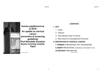 8/8/2020
1
Human papillomavirus
in 2019:
An update on cervical
cancer
prevention & screening
guidelines
Prof Aboubakr Elnashar
Benha university hospital,
Egypt
ABOUBAKR ELNASHAR
8/8/2020
2
CONTENTS
I. HPV:
1. Types
2. Infection
3. How Infection Lead To Cancer
4. Risk Factors For Development Of Cancer
II. PREVENTION OF CERVICAL CANCER
I. PRIMARY PREVENTION: HPV VACCINATION
II.2NDRY PREVENTION: SCREENING & TREATMENT OF CIN
III.TERTIARY PREVENTION
ABOUBAKR ELNASHAR
 