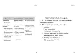 8/8/2020
21
ABOUBAKR ELNASHAR
8/8/2020
22
PRIMARY PREVENTION: (WHO, 2018)
1. HPV vaccination of girls aged 9-14 years, before they
become sexually active.
2. Other recommended preventive interventions
 Education:
 safe sexual practices
 delayed start of sexual activity
 Promotion & provision of condoms for those
already engaged in sexual activity
 Warnings about tobacco use
 Male circumcision.ABOUBAKR ELNASHAR
 