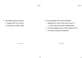 8/8/2020
25
 The bivalent vaccine (Cervarix)
 Targeted HPV 16 & 18 only
 discontinued in USA in 2016
ABOUBAKR ELNASHAR
8/8/2020
26
 The quadrivalent HPV vaccine (Gardasil)
 targeted HPV 16 and 18 as well as 6 and 11,
 which cause most cases of genital warts;
 The last available doses in USA expired in 2017
 it has been replaced by Gardasil 9.
ABOUBAKR ELNASHAR
 