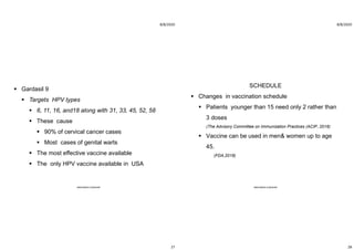 8/8/2020
27
 Gardasil 9
 Targets HPV types
 6, 11, 16, and18 along with 31, 33, 45, 52, 58
 These cause
 90% of cervical cancer cases
 Most cases of genital warts
 The most effective vaccine available
 The only HPV vaccine available in USA
ABOUBAKR ELNASHAR
8/8/2020
28
SCHEDULE
 Changes in vaccination schedule
 Patients younger than 15 need only 2 rather than
3 doses
(The Advisory Committee on Immunization Practices (ACIP, 2016)
 Vaccine can be used in men& women up to age
45.
(FDA,2018)
ABOUBAKR ELNASHAR
 