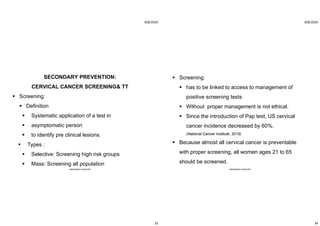 8/8/2020
33
SECONDARY PREVENTION:
CERVICAL CANCER SCREENING& TT
 Screening:
 Definition
 Systematic application of a test in
 asymptomatic person
 to identify pre clinical lesions.
 Types :
 Selective: Screening high risk groups
 Mass: Screening all population
ABOUBAKR ELNASHAR
8/8/2020
34
 Screening:
 has to be linked to access to management of
positive screening tests
 Without proper management is not ethical.
 Since the introduction of Pap test, US cervical
cancer incidence decreased by 60%.
(National Cancer Institute, 2019)
 Because almost all cervical cancer is preventable
with proper screening, all women ages 21 to 65
should be screened.
ABOUBAKR ELNASHAR
 