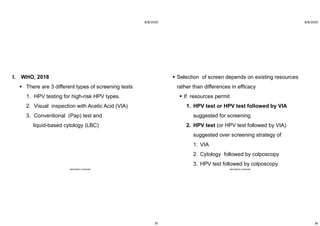 8/8/2020
35
I. WHO, 2018
 There are 3 different types of screening tests
1. HPV testing for high-risk HPV types.
2. Visual inspection with Acetic Acid (VIA)
3. Conventional (Pap) test and
liquid-based cytology (LBC)
ABOUBAKR ELNASHAR
8/8/2020
36
 Selection of screen depends on existing resources
rather than differences in efficacy
 If resources permit
1. HPV test or HPV test followed by VIA
suggested for screening
2. HPV test (or HPV test followed by VIA)
suggested over screening strategy of
1. VIA
2. Cytology followed by colposcopy
3. HPV test followed by colposcopy
ABOUBAKR ELNASHAR
 
