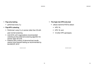 8/8/2020
45
 Pap-only testing
 performed every 3 y
 Pap-HPV cotesting
 Performed every 5 y in women older than 30 with
past normal screening.
 Until 2018, all 3 organizations recommended
cotesting as the preferred screening algorithm for
women ages 30 to 65.
 Patients with a history of abnormal test results
require more frequent testing as recommended by
the ASCCP, 2012
ABOUBAKR ELNASHAR
8/8/2020
46
 The high-risk HPV-only test
 utilizes real-time PCR to detect
 HPV 16,
 HPV 18, and
 12 other HPV genotypes.
ABOUBAKR ELNASHAR
 