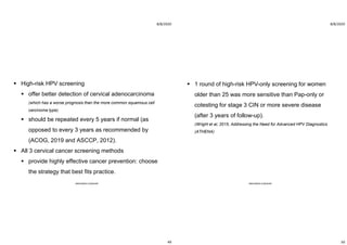 8/8/2020
49
 High-risk HPV screening
 offer better detection of cervical adenocarcinoma
(which has a worse prognosis than the more common squamous cell
carcinoma type).
 should be repeated every 5 years if normal (as
opposed to every 3 years as recommended by
(ACOG, 2019 and ASCCP, 2012).
 All 3 cervical cancer screening methods
 provide highly effective cancer prevention: choose
the strategy that best fits practice.
ABOUBAKR ELNASHAR
8/8/2020
50
 1 round of high-risk HPV-only screening for women
older than 25 was more sensitive than Pap-only or
cotesting for stage 3 CIN or more severe disease
(after 3 years of follow-up).
(Wright et al, 2015, Addressing the Need for Advanced HPV Diagnostics
(ATHENA)
ABOUBAKR ELNASHAR
 