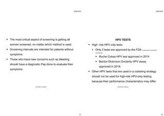 8/8/2020
51
 The most critical aspect of screening is getting all
women screened, no matter which method is used.
 Screening intervals are intended for patients without
symptoms.
 Those who have new concerns such as bleeding
should have a diagnostic Pap done to evaluate their
symptoms.
ABOUBAKR ELNASHAR
8/8/2020
52
HPV TESTS
 High -risk HPV only tests
 Only 2 tests are approved by the FDA as stand-alone cervical cancer
screening tests
 Roche Cobas HPV test approved in 2014
 Becton Dickinson Onclarity HPV assay
approved in 2018.
 Other HPV tests that are used in a cotesting strategy
should not be used for high-risk HPV-only testing
because their performance characteristics may differ.
ABOUBAKR ELNASHAR
 