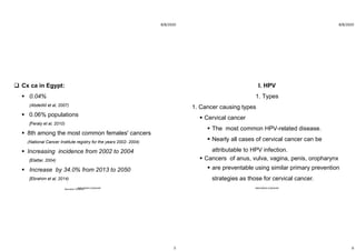 8/8/2020
5
 Cx ca in Egypt:
 0.04%
(AbdelAll et al, 2007)
 0.06% populations
[Feraly et al, 2010)
 8th among the most common females' cancers
(National Cancer Institute registry for the years 2002- 2004)
 Increasing incidence from 2002 to 2004
[Elattar, 2004)
 Increase by 34.0% from 2013 to 2050
[Ebrahim et al, 2014)
Aboubakr ElnasharABOUBAKR ELNASHAR
8/8/2020
6
I. HPV
1. Types
1. Cancer causing types
 Cervical cancer
 The most common HPV-related disease.
 Nearly all cases of cervical cancer can be
attributable to HPV infection.
 Cancers of anus, vulva, vagina, penis, oropharynx
 are preventable using similar primary prevention
strategies as those for cervical cancer.
ABOUBAKR ELNASHAR
 