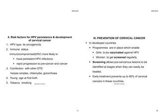 8/8/2020
17
4. Risk factors for HPV persistence & development
of cervical cancer
1. HPV type: its oncogenicity
2. Immune status
immunocompromised(HIV) more likely to
 have persistent HPV infections
 rapid progression to pre-cancer and cancer
3. Coinfection with other STD
herpes simplex, chlamydia, gonorrhoea
4. Young age at first birth
5. Tobacco smoking ABOUBAKR ELNASHAR
8/8/2020
18
III. PREVENTION OF CERVICAL CANCER
 In developed countries
 Programmes are in place which enable
 Girls to be vaccinated against HPV
 Women to get screened regularly.
 Screening allows pre-cancerous lesions to be
identified at stages when they can easily be
treated.
 Early treatment prevents up to 80% of cervical
cancers in these countries.
ABOUBAKR ELNASHAR
 