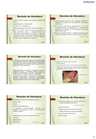 03/06/2014
2
Revisão de literatura
O (HPV) oral nas lesões de carcinoma epidermóide
bucal:
o Segundo Rivero e Nunes (2006)
Tipo 16 e 18 => oncogênicos.
Relacionado gênese Carcinoma epidermóide bucal.
 Silva et al. (2011), HPV tem sido reconhecida =>
risco individual para o desenvolvimento de
carcinomas epidermóides de cabeça e pescoço,
sendo relacionada ao desenvolvimento de lesões em
pacientes que não apresentam os fatores clássicos
de risco, como o tabagismo e o etilismo.
Revisão de literatura
 Há associação do (HPV) com neoplasias benignas e
malignas da cavidade oral, principalmente o carcinoma
epidermóide.
 São mais de 100 tipos já identificados, os 16 e 18
(comprovadamente carcinogênicos e possivelmente
envolvidos na etiologia de determinados carcinomas
epidermóides orais).
 Potente participação (HPV) => gênese carcinoma orais
processos sinérgicos físicos e químicos (fumo e álcool).
(OLIVEIRA et al., 2003).
Revisão de literatura
 O carcinoma epidermóide origina-se no tecido epitelial
de revestimento a partir de células da camada basal,
evoluindo em direção ao tecido conjuntivo subjacente
pelo rompimento da membrana basal no limite entre o
epitélio e o tecido conjuntivo.
(LIRA et al., 2009).
• Segundo Brener et al. (2007), o carcinoma de células
escamosas (CEE) => neoplasia maligna, origem no
epitélio de revestimento da boca, responsável por
cerca de 95% das lesões malignas nesta região.
• O carcinoma de células escamosas (CCE) da boca,
também denominado carcinoma epidermóide,
carcinoma escamocelular e carcinoma espinocelular é
neoplasia maligna mais comum nesta região.
Revisão de literatura
Sinais Clínicos do carcinoma epidermóide bucal:
o Úlceras irregulares.
o Indolores em fases iniciais e que não mostram sinais de cicatrização.
o Podendo estar associadas à placas brancas e erosões decorrentes de
traumatismos, doenças infecciosas e hábitos crônicos viciosos, entre
outros fatores locais e /ou sistêmicos.
(PASSARELLI, 2013).
Revisão de literatura
Diagnóstico do carcinoma epidermóide bucal:
o exame clínico
o Biópsia
o Exame anatomopatológico.
o A tomografia computadorizada realizada para
avaliação da extensão do tumor e da presença de
nódulos cervicais.
(MONTORO et al., 2008).
Tratamento do carcinoma epidermóide bucal:
o Complexo
o Multidisciplinar
o Multimoidal (Jardim et al,2010)
Revisão de literatura
Perfil epidemiológico do paciente portador do
carcinoma epidermóide bucal:
Abdo; Garrocho e Aguiar (2002)
Gênero masculino.
Predominantemente entre 50 e 70 anos.
o Região anatômica mais acometida pelo
carcinoma epidermóide bucal:
Base da língua.
(FILHO et al., 2003).
 