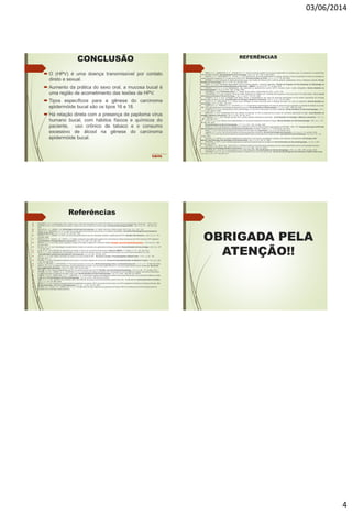 03/06/2014
4
CONCLUSÃO
 O (HPV) é uma doença transmissível por contato
direto e sexual.
 Aumento da prática do sexo oral, a mucosa bucal é
uma região de acometimento das lesões de HPV.
 Tipos específicos para a gênese do carcinoma
epidermóide bucal são os tipos 16 e 18.
 Há relação direta com a presença de papiloma vírus
humano bucal, com hábitos físicos e químicos do
paciente, uso crônico de tabaco e o consumo
excessivo de álcool na gênese do carcinoma
epidermóide bucal.
REFERÊNCIAS
 ABDO, E. N. ; GARROCHO, A. A. ; AGUIAR, M. C. F. Perfil do paciente portador de carcinoma epidermóide da cavidade bucal, em tratamento no hospital Mário
Penna em Belo Horizonte. Revista Brasileira de Cancerologia. v.48, n.3, p. 357 – 362. Jul./Set. 2002.
 ARAÚJO, J. P. ; MARTINAZZO, R. ; FILHO, J. F. M. Frequência do carcinoma epidermóide em cabeça, pescoço e boca nos pacientes do setor de oncologia do
hospital regional de Araguaína-TO, no período de 2000 à 2007. Revista Científica do ITPAC. v.2, n.1, p. 17 – 25. Jan. 2009.
 BRENER, S. et al. Carcinoma de células escamosas bucal: uma revisão de literatura entre o perfil do paciente, estadiamento clínico e tratamento proposto. Revista
Brasileira de Cancerologia. v.53, n.1, p. 63 – 69. Jan./Mar. 2007.
 CARLI, J. P. et al. Carcinoma espinocelular bucal de grande extensão - protocolo diagnóstico. Revista do Programa de Pós-Graduação em Odontologia da
Faculdade da Saúde da Universidade Metodista de São Paulo – UMESP. v.18, n.6, p. 67 – 71. Jul./Dez. 2010.
 CASTRO, T. M. P. G. et al. Manifestações orais associada ao papilomavírus humano (HPV) conceitos atuais: revisão bibliográfica. Revista Brasileira de
Otorrinolaringologia. v.70, n.4, p. 546 – 550. Jul./Ago. 2004.
 CARRANZA, J. et al. Periodontia clínica. 11 ° Edição. Rio de Janeiro. Editora: Elsevier, 2012. p. 275 – 276.
 CHATURVEDI, A. K. et al. Incidence Trends for Human Papillomavirus–Related and –Unrelated Oral Squamous Cell Carcinomas in the United States. Official Journal
of the American Society of Clinical Oncology. v. 26, n. 4, p.612 – 619. Fev. 2008.
 COARACY, A. E. V. et al. Correlação entre dados clínicos e histopatológicos dos casos de carcinoma espinocelular oral do instituto maranhense de oncologia
Aldenora Bello, em São Luís, MA. Jornal Brasileiro de Patologia e Medicina Laboratorial. v.44, n.1, p. 31 – 35. Fev. 2008.
 COSTA, E. G. ; MIGLIORATI, C. A. Câncer bucal: Avaliação do tempo recorrente entre a detecção da lesão e do início do tratamento. Revista Brasileira de
Cancerologia. v.47, n.3, p.283 – 289. 2001.
 DAHER, G. C. A. ; PEREIRA, G. A. ; OLIVEIRA, A. C. D. Características epidemiológicas de casos de câncer de boca registrados no hospital de Uberaba no período
1999 - 2003: um alerta para a necessidade de diagnóstico precoce. Revista Brasileira de Epidemiologia. v.11, n.4, p. 584 – 596. Dez. 2008.
 DEDIVITIS, R. A. et al. Características clínico-epidemiológica no carcinoma espinocelular de boca e orofatinge. Revista Brasileira de Otorrinolaringologia. v.70, n.
1, p. 31 – 40. Jan/Fev. 2004.
 DEMATHE, A. et al. Comparação entre dois métodos de detecção de DNA de papilomavírus humano em carcinoma epidermóide de lábio. Jornal Brasileiro de
Patologia e Medicina Laboratorial. v.46, n. 2, p. 85 – 90. Abr. 2010.
 FERRARO, C. T. L. et al. Infecção oral pelo HPV e lesões epiteliais proliferativas associadas. Jornal Brasileiro de Patologia e Medicina Laboratorial. v. 47, n. 4,
p. 451 – 459. Ago. 2011.
 FILHO, F. S. A. et al. Estudo clinico-epidemiológico do carcinoma epidermóide da base da língua. Revista Brasileira de Otorrinolaringologia. v.69, n.2, p. 175 –
179. Mar./Abr. 2003.
 Revista Brasileira de Otorrinolaringologia. v.71, n.4, p. 510 – 519. Jul./Ago. 2005.
 GAGIZI, E. N. et al. Diretrizes para o diagnóstico e tratamento do HPV na rede municipal especializada em DST/AIDS - SMS - SP. Programa Municipal de DST/Aids
Setor de assistência núcleo de doenças sexualmente transmissíveis. Revisão 3° edição, p. 3 - 18, São Paulo, Set. 2010.
 IKARI, L. S. et al. Carcinoma de células escamosas e HPV em lesão oral. Suplemento. v.75, n.5, p.126. Set/Out. 2010.
 JARDIM, E. C. G. et al. Carcinoma de células escamosas de grandes dimensões. Revista Odontológica de Araçatuba. v.31,n.2, p. 9 – 13. Jul./Dez. 2010.
 LIRA, A. A. B. et al. Carcinoma de células escamosas indiferenciado em paciente jovem: relato de caso. InternationalJournal of Dentistry. v.8, n.3, p. 172 - 176,
Jul./Set. 2009.
 MILLER, C. S.; WHITE, D. K. Human papillomavirus expression in oral mucosa, premalignant conditions, and squamous cell carcinoma. Oral Surgery, Oral
Medicine, Oral Pathology, Oral Radiology and Endodontology. v.82, n.1, p. 57 – 68. Jul. 1996.
 MONTORO, J. R. M. C. et al. Fatores prognósticos no carcinoma espinocelular de cavidade oral. Revista Brasileira de Otorrinolaringologia. v.74, n.6, p. 861 –
866. Nov./Dez. 2008.
 OLIVEIRA, L. R. ; SILVA, A.R. ; ZUCOLOTO, S. Perfil de incidência e da sobrevida de pacientes com carcinoma epidermóide oral em uma população brasileira.
Jornal Brasileiro de Patologia e Medicina Laboratorial. v.42, n.5, p. 385 – 392. Out. 2006.
 OLIVEIRA, M. C. et al. HPV e carcinogênese oral: revisão bibliográfica. Revista Brasileira de Otorrinolaringologia. v.69, n.4, p. 553 – 559. Jul./Ago. 2003.
 PASSARELLI, D. H. C. et al. A interdisciplinaridade no diagnóstico do carcinoma epidermóide. Revista de odontologia da Universidade da Cidade de São Paulo.
v.23, n.03, p. 273 – 277. Set./Dez. 2011.
Referências
 PASSARELLI, D.C. Estomatologia online. Disponível em: http://estomatologiaonline.net/2013/01/28/cancer-bucal-carcinoma-epidermoide//. Acesso em : 15 mar. 2014.
 PEREIRA, K. M. A. et al. Papilomavírus humano e câncer oral: uma revisão dos conceitos atuais. Revista de Odontologia da UESP. v.36, n.2, p. 151 – 156. Abr./Jun.
2007.
 PHILLIPI, M. L. S. ; ARONE, E. M. Enfermagem em doenças transmissíveis. 12° edição. São Paulo. Editora: Senac, 2010. Cap. 10. p. 123 - 125.
 PRADO, B. N.; PASSARELLI, D. H. C. Uma nova versão sobre prevenção de câncer bucal no consultório odontológico. Revista de Odontologia da Universidade da
Cidade de São Paulo. v.21, n.1, p. 79 – 85. Jan./Abr. 2009.
 RIVERO, E. R. C. ; NUNES, F.D. HPV em carcinoma epidermóide de boca em população brasileira: amplificação por PCR. Brazilian Oral Research. v.20 n.1, p. 21 – 24.
Jan./Mar. 2006.
 ROCHA, D. A. P. ; SOUZA, L. B. ; PINTO, L. P. Análise comparativa da proliferação celular entre carcinomas de células escamosas orais HPV-positivos e HPV-negativos.
Jornal Brasileiro Patologia Medicinal Laboratorial. v.43, n.4, p. 269 – 274. Ago. 2007.
 SANTOS, L. C. O. et al. Oral cancer: population sample of the state of Alagoas at a reference hospital. Brazilian Journal of Otorhinolaryngology. v. 75, n.4 p. 52 – 529.
Jul./Ago. 2009.
 SILVA, A. M. T. C. et al. Genotipagem de papilomavírus humano em paciente com papilomatose laríngea recorrente. Revista Brasileira de Cancerologia. v.49, n.3, p. 167
– 174. Mar. 2003.
 SILVA, B. S. F. et al. Infecção por papilomavírus humano e câncer oral: revisão de literatura atual. Cadernos UNIFOA. 17° edição. p. 115 – 122. Dez. 2011.
 SILVA, I. I. C. et al. Percepção de vulnerabilidade ao HPV e câncer de cabeça e pescoço: comportamentos sexuais e de risco em jovem de Niterói, RJ. DST-
Jornal Brasileiro de Doenças Sexualmente Transmissíveis. v.4, n.2, p. 85 – 92. Mai. 2012.
 SILVA, L. A. G. et al. Análise morfológica de lesões orais relacionadas ao HPV. Revista de cirurgia e Traumatologia Buco Maxilo Facial. v.10, n.1, p. 81 – 88.
Jan./Mar. 2010.
 SOARES, C. P. et al. Presença do papilomavírus humano com lesões malígnas de mucosa oral. Revista da Sociedade Brasileira de Medicina Tropical. v.35, n.5, p. 439
– 444. Set./Out. 2002.
 SOUZA, C.; PAWAR, U.; CHATURVEDI, P. Precancerous lesions of oral cavity. Otorhinolaryngology clinics; an international journal. v.1, n.1, p. 7 – 14, Mai./Set. 2009.
 TINOCO, J. A. et al. Correlação da infecção viral pelo papilomavírus humano com as lesões papilomatosas e o carcinoma epidermóide na boca e orofaringe. Revista de
Associação Médica Brasileira. v.50, n.3, p. 252 – 256. Jul./Set. 2004.
 TRISTÃO, W. et al. Estudo epidemiológico do HPV na mucosa oral por meio de PCR. Brazilian Journal of Otorhinolaryngology. v.78, n.4, p. 66 – 70. Jul./Ago. 2012.
 VENTURI, B. R. M. ; CABRAL, M. G. ; LOURENÇO, S. Q. C. Carcinoma de células escamosas oral - contribuição de vírus oncogênicos e alguns marcadores moleculares
no desenvolvimento e prognóstico da lesão: uma revião. Revista Brasileira de Otorrinolaringologia. v.70, n.3, p. 385 – 392. Mai./Jun. 2004 A.
 VENTURI, B. R. M. ; PAMPLONA, A. C. F. ; CARDOSO, A. S. Carcinoma de células escamosas da cavidade oral em pacientes jovens e sua crescente incidência: revisão
de literatura. Revista Brasileira de Otorrinolaringologia. v.70, n.5, p. 679 – 686. Set./Out. 2004 B.
 VIDAL, A. K . L. et al. Papiloma Vírus Humano (HPV) como fator de risco para o carcinoma escamoso celular (CEC) oral - revisão literária. Odontologia Clínico-Científica.
v.5, n.1, p. 7- 25. Jan./Mar. 2006.
 XAVIER, S. D. et al. Frequência de aparecimento de papilomavírus humano (HPV) na mucosa oral de homem com HPV anogenital confirmado por biologia molecular. Arq.
Int Otorrinolaringol. / Intl. Arch. Otorhinolaryngol. v.11, n.1, p. 36 – 44. Fev. 2007.
 XAVIER, S. D. ; FILHO, I. B. ; LANCELOTTI, C. L. P. Prevalência de achados sugestivos de papilomavírus humano (HPV) em biópsias de carcinoma espinocelular de
cavidade oral e orofaringe: estudo preliminar.
OBRIGADA PELA
ATENÇÃO!!
 