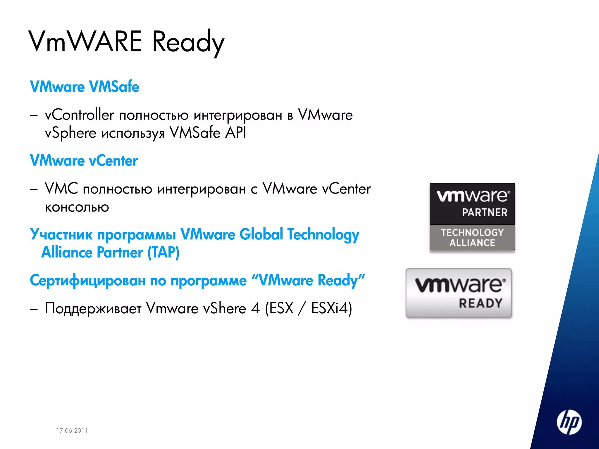 VmWARE Ready
VMware VMSafe
– vController полностью интегрирован в VMware
  vSphere используя VMSafe API
VMware vCenter
– VMC полностью интегрирован с VMware vCenter
  консолью
Участник программы VMware Global Technology
 Alliance Partner (TAP)
Сертифицирован по программе “VMware Ready”
– Поддерживает Vmware vShere 4 (ESX / ESXi4)




   17.06.2011
 