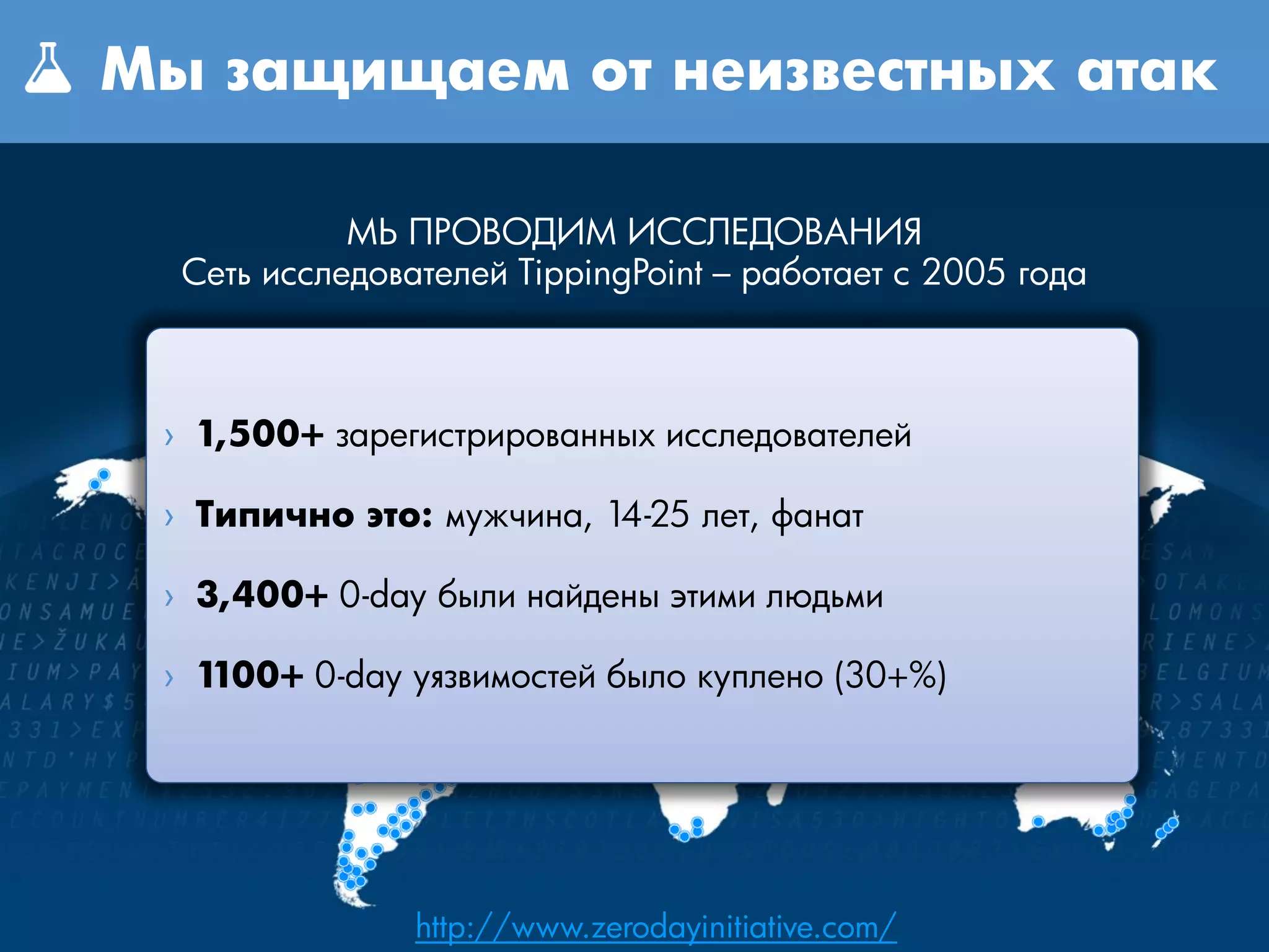 Мы защищаем от неизвестных атак

            МЫ ПРОВОДИМ ИССЛЕДОВАНИЯ
  Сеть исследователей TippingPoint – работает с 2005 года



 › 1,500+ зарегистрированных исследователей

 › Типично это: мужчина, 14-25 лет, фанат

 › 3,400+ 0-day были найдены этими людьми

 › 1100+ 0-day уязвимостей было куплено (30+%)




                http://www.zerodayinitiative.com/
 