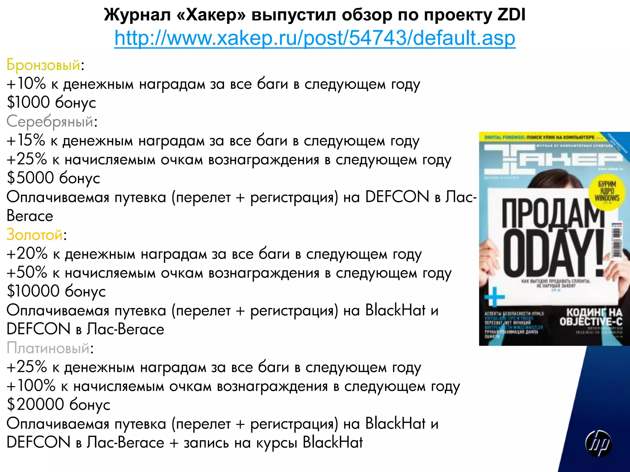 Журнал «Хакер» выпустил обзор по проекту ZDI
             http://www.xakep.ru/post/54743/default.asp
Бронзовый:
+10% к денежным наградам за все баги в следующем году
$1000 бонус
Серебряный:
+15% к денежным наградам за все баги в следующем году
+25% к начисляемым очкам вознаграждения в следующем году
$5000 бонус
Оплачиваемая путевка (перелет + регистрация) на DEFCON в Лас-
Вегасе
Золотой:
+20% к денежным наградам за все баги в следующем году
+50% к начисляемым очкам вознаграждения в следующем году
$10000 бонус
Оплачиваемая путевка (перелет + регистрация) на BlackHat и
DEFCON в Лас-Вегасе
Платиновый:
+25% к денежным наградам за все баги в следующем году
+100% к начисляемым очкам вознаграждения в следующем году
$20000 бонус
Оплачиваемая путевка (перелет + регистрация) на BlackHat и
DEFCON в Лас-Вегасе + запись на курсы BlackHat
 