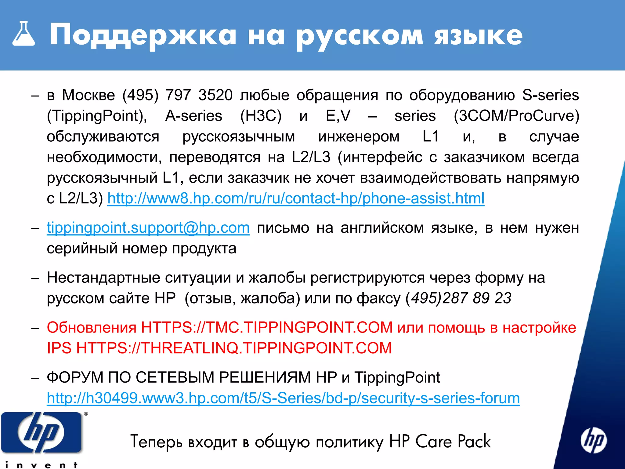 Поддержка на русском языке
– в Москве (495) 797 3520 любые обращения по оборудованию S-series
  (TippingPoint), A-series (H3C) и E,V – series (3COM/ProCurve)
  обслуживаются русскоязычным инженером L1 и, в случае
  необходимости, переводятся на L2/L3 (интерфейс с заказчиком всегда
  русскоязычный L1, если заказчик не хочет взаимодействовать напрямую
  с L2/L3) http://www8.hp.com/ru/ru/contact-hp/phone-assist.html
– tippingpoint.support@hp.com письмо на английском языке, в нем нужен
  серийный номер продукта
– Нестандартные ситуации и жалобы регистрируются через форму на
  русском сайте HP (отзыв, жалоба) или по факсу (495)287 89 23
– Обновления HTTPS://TMC.TIPPINGPOINT.COM или помощь в настройке
  IPS HTTPS://THREATLINQ.TIPPINGPOINT.COM
– ФОРУМ ПО СЕТЕВЫМ РЕШЕНИЯМ HP и TippingPoint
  http://h30499.www3.hp.com/t5/S-Series/bd-p/security-s-series-forum

             Теперь входит в общую политику HP Care Pack
 