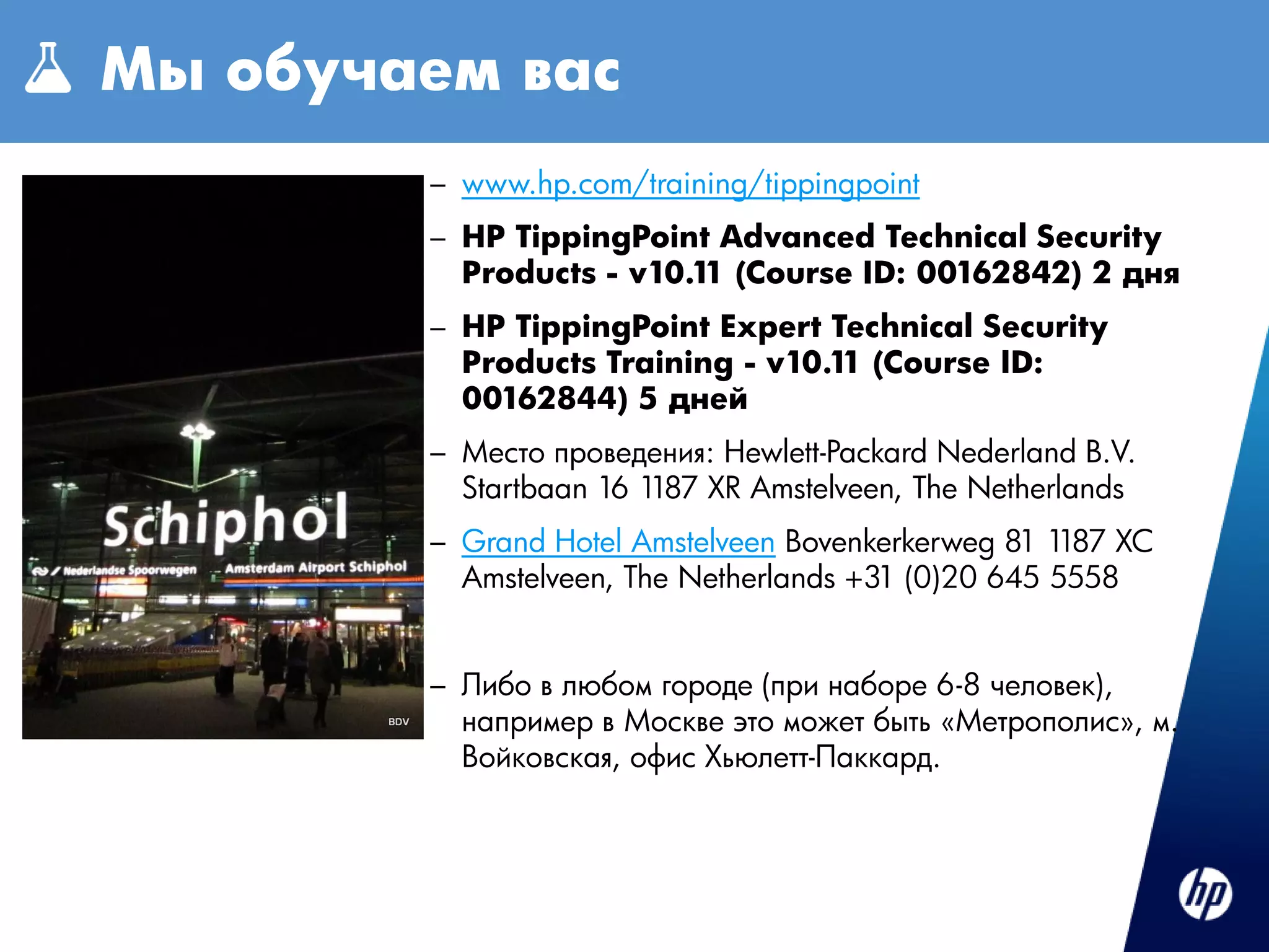 Мы обучаем вас
ОБУЧЕНИЕ
         – www.hp.com/training/tippingpoint
         – HP TippingPoint Advanced Technical Security
           Products - v10.1 (Course ID: 00162842) 2 дня
                           1
         – HP TippingPoint Expert Technical Security
           Products Training - v10.1 (Course ID:
                                    1
           00162844) 5 дней
         – Место проведения: Hewlett-Packard Nederland B.V.
           Startbaan 16 1187 XR Amstelveen, The Netherlands
         – Grand Hotel Amstelveen Bovenkerkerweg 81 1187 XC
           Amstelveen, The Netherlands +31 (0)20 645 5558


         – Либо в любом городе (при наборе 6-8 человек),
           например в Москве это может быть «Метрополис», м.
           Войковская, офис Хьюлетт-Паккард.
 