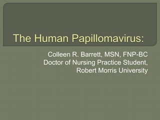 The Human Papillomavirus:  Colleen R. Barrett, MSN, FNP-BC Doctor of Nursing Practice Student,  Robert Morris University 