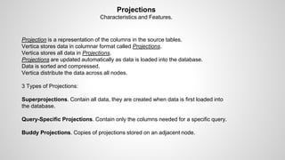 Projections
Characteristics and Features.
Projection is a representation of the columns in the source tables.
Vertica stores data in columnar format called Projections.
Vertica stores all data in Projections.
Projections are updated automatically as data is loaded into the database.
Data is sorted and compressed.
Vertica distribute the data across all nodes.
3 Types of Projections:
Superprojections. Contain all data, they are created when data is first loaded into
the database.
Query-Specific Projections. Contain only the columns needed for a specific query.
Buddy Projections. Copies of projections stored on an adjacent node.
 