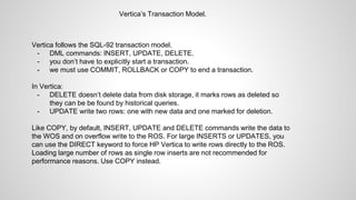 Vertica’s Transaction Model.
Vertica follows the SQL-92 transaction model.
- DML commands: INSERT, UPDATE, DELETE.
- you don’t have to explicitly start a transaction.
- we must use COMMIT, ROLLBACK or COPY to end a transaction.
In Vertica:
- DELETE doesn’t delete data from disk storage, it marks rows as deleted so
they can be be found by historical queries.
- UPDATE write two rows: one with new data and one marked for deletion.
Like COPY, by default, INSERT, UPDATE and DELETE commands write the data to
the WOS and on overflow write to the ROS. For large INSERTS or UPDATES, you
can use the DIRECT keyword to force HP Vertica to write rows directly to the ROS.
Loading large number of rows as single row inserts are not recommended for
performance reasons. Use COPY instead.
 