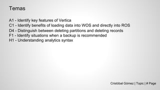 Cristóbal Gómez | Topic | # Page
Temas
A1 - Identify key features of Vertica
C1 - Identify benefits of loading data into WOS and directly into ROS
D4 - Distinguish between deleting partitions and deleting records
F1 - Identify situations when a backup is recommended
H1 - Understanding analytics syntax
 