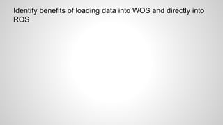 Identify benefits of loading data into WOS and directly into
ROS
 