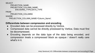 SELECT
PROJECTION_NAME,
PROJECTION_COLUMN_NAME,
ENCODING_TYPE,DATA_TYPE
FROM
PROJECTION_COLUMNS
WHERE
PROJECTION_COLUMN_NAME='Column_Name';
Differentiate between compression and encoding
● Encoded data can be processed directly by Vertica.
● Compressed data cannot be directly processed by Vertica. Data must first
be decompressed.
● Encoding depends on the data type of the data being encoded, and
compression treats a compressed block as opaque / doesn't really care
what's in it.
Arely Sandoval | A3- Differentiate between compression and encoding| # Page
 