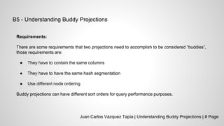 Juan Carlos Vázquez Tapia | Understanding Buddy Projections | # Page
B5 - Understanding Buddy Projections
Requirements:
There are some requirements that two projections need to accomplish to be considered “buddies”,
those requirements are:
● They have to contain the same columns
● They have to have the same hash segmentation
● Use different node ordering
Buddy projections can have different sort orders for query performance purposes.
 