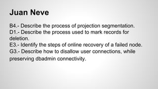 Juan Neve
B4.- Describe the process of projection segmentation.
D1.- Describe the process used to mark records for
deletion.
E3.- Identify the steps of online recovery of a failed node.
G3.- Describe how to disallow user connections, while
preserving dbadmin connectivity.
 