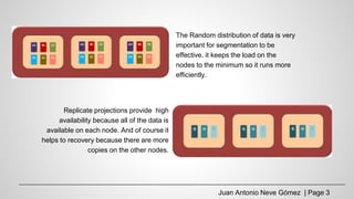 The Random distribution of data is very
important for segmentation to be
effective. it keeps the load on the
nodes to the minimum so it runs more
efficiently.
Replicate projections provide high
availability because all of the data is
available on each node. And of course it
helps to recovery because there are more
copies on the other nodes.
Juan Antonio Neve Gómez | Page 3
 