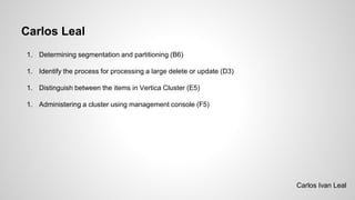 Carlos Leal
1. Determining segmentation and partitioning (B6)
1. Identify the process for processing a large delete or update (D3)
1. Distinguish between the items in Vertica Cluster (E5)
1. Administering a cluster using management console (F5)
Carlos Ivan Leal
 