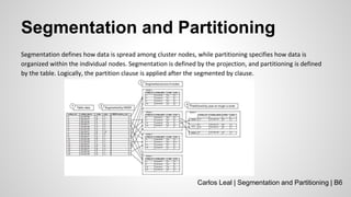 Segmentation and Partitioning
Segmentation defines how data is spread among cluster nodes, while partitioning specifies how data is
organized within the individual nodes. Segmentation is defined by the projection, and partitioning is defined
by the table. Logically, the partition clause is applied after the segmented by clause.
Carlos Leal | Segmentation and Partitioning | B6
 
